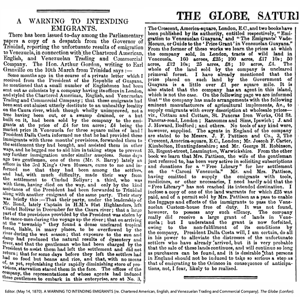 Editor. (May 14, 1870). A WARNING TO INTENDING EMIGRANTS [re. Chartered American, English, and Venezuelan Trading and Commercial Company]. Globe (including "Copy of a Despatch [to Earl Granville, K.G.] from the Governor of Trinidad, reporting unfortunate results of Emigration to Venezuela, in connection with the Chartered American, English, and Venezuealan Trading and Commercial Company, Presented to both Houses of Parliament by command of Her Majesty, May, 1870, London, Printed by William Clowes & Sons, Stamford Street and Charing Cross, for Her Majesty's Stationary Office, 1870, [C.—107.] Price 1d.").